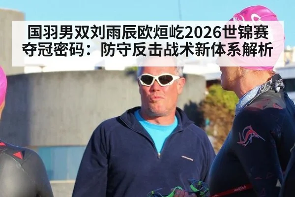 国羽男双刘雨辰欧烜屹2026世锦赛夺冠密码：防守反击战术新体系解析