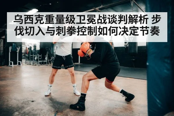乌西克重量级卫冕战谈判解析 步伐切入与刺拳控制如何决定节奏