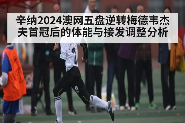 辛纳2024澳网五盘逆转梅德韦杰夫首冠后的体能与接发调整分析